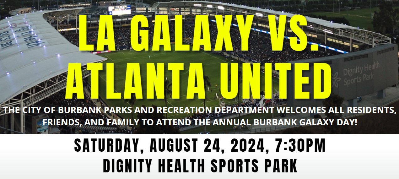 LA GALAXY VS ATLANTA UNITED. THE CITY OF BURBANK PARKS AND RECREATION DEPARTMENT WELCOMES ALL RESIDENTS, FRIENDS, AND FAMILY TO ATTEND THE ANNUAL BURBANK GALAXY DAY. SATURAY, AUGUST 23, 2024, AT 7:30 PM AT THE DIGNITY HEALTH SPORTS PARK.