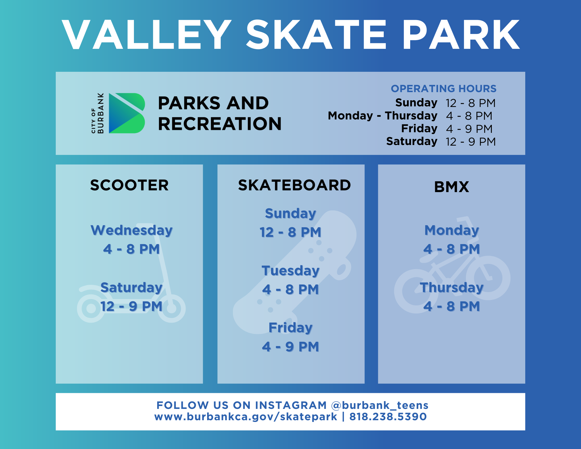 Valley Skate Park Summer Hours 2024 City of Burbank Parks and Recreation Operating Hours Sunday 12 - 8PM Monday - Thursday 2 - 9 PM Friday 2-9 PM Saturday 12 - 9PM Scooter Wednesday and Saturday Skateboard Sunday Tuesday Friday BMX Monday and Thursday Follow Us On Instagram @burbank_teens www.burbankca.gov/skatepark | 818 238 5390